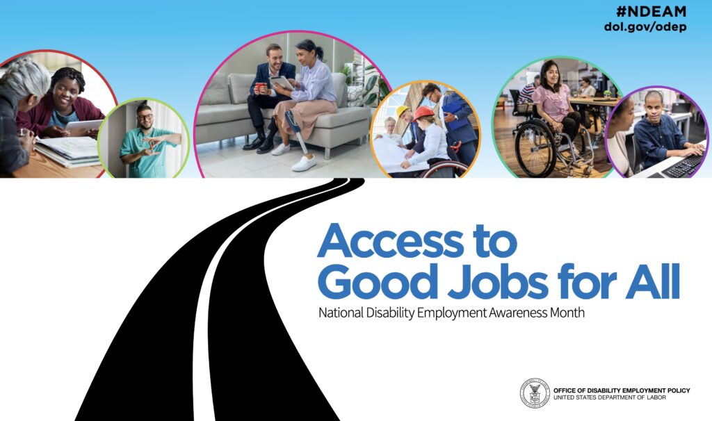 : The poster is rectangular in shape and features a collage of six photos of diverse people with a range of disabilities working in various inclusive workplaces. These photos appear in colored circles against a blue-sky background. Underneath the photos on a white background is a graphic image of a black, winding road leading up to them. To the side of the road, the words “Access to Good Jobs for All” and “National Disability Employment Awareness Month” appear. In the upper right corner, “#NDEAM” and “dol.gov/odep” are displayed. In the lower right corner is the DOL seal with the words “Office of Disability Employment Policy, United States Department of Labor” next to it.